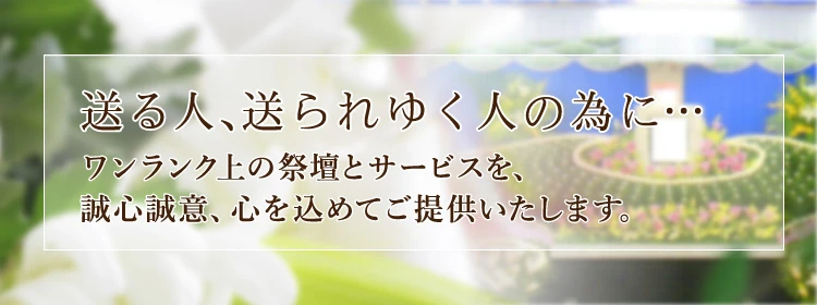 送る人、送られゆく人の為に… ワンランク上の祭壇とサービスを、誠心誠意、心を込めてご提供いたします。